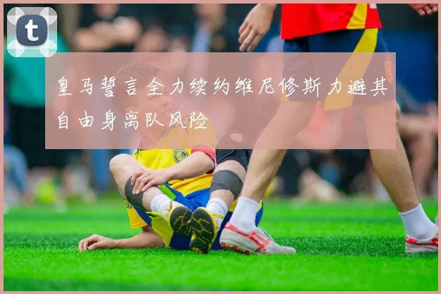 皇马誓言全力续约维尼修斯力避其自由身离队风险