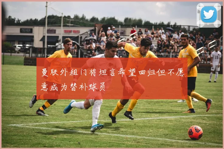 曼联外租门将坦言希望回归但不愿意成为替补球员