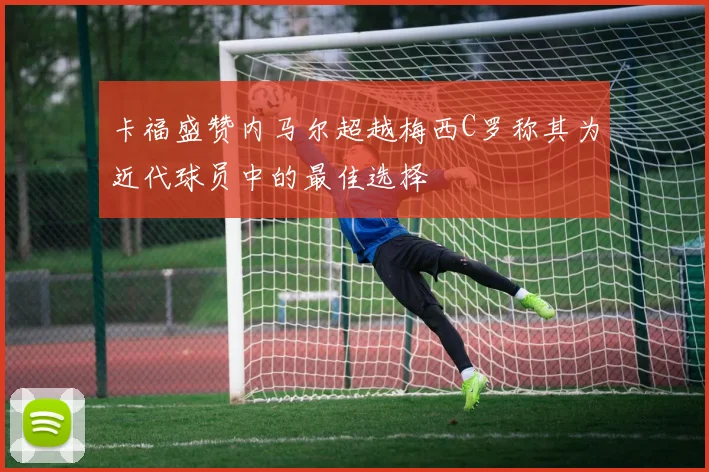 卡福盛赞内马尔超越梅西C罗称其为近代球员中的最佳选择