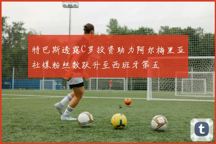 特巴斯透露C罗投资助力阿尔梅里亚社媒粉丝数跃升至西班牙第五