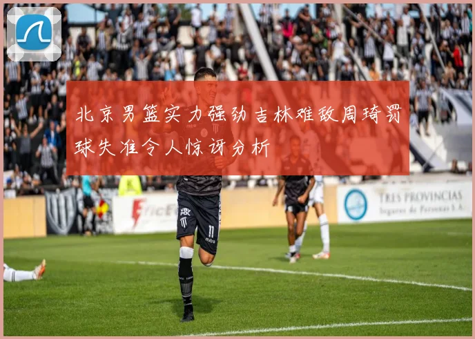 北京男篮实力强劲吉林难敌周琦罚球失准令人惊讶分析
