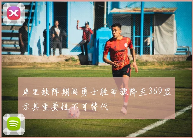 库里缺阵期间勇士胜率骤降至369显示其重要性不可替代