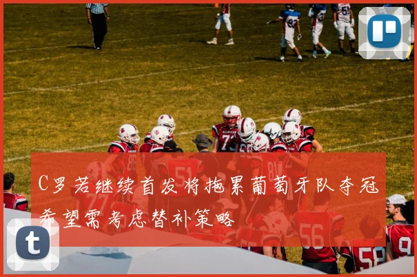 C罗若继续首发将拖累葡萄牙队夺冠希望需考虑替补策略