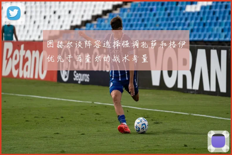 图赫尔谈阵容选择强调孔萨和格伊优先于马奎尔的战术考量