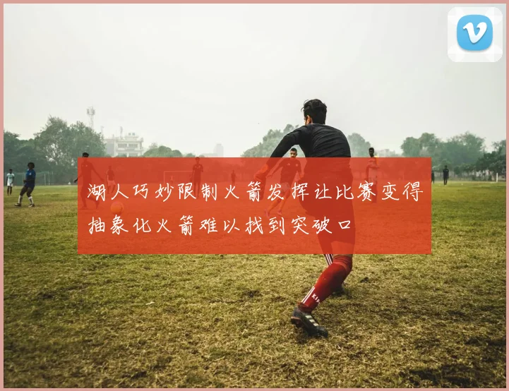 湖人巧妙限制火箭发挥让比赛变得抽象化火箭难以找到突破口