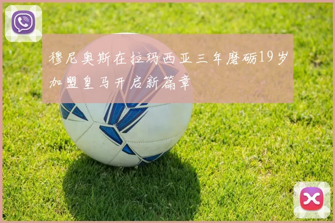 穆尼奥斯在拉玛西亚三年磨砺19岁加盟皇马开启新篇章