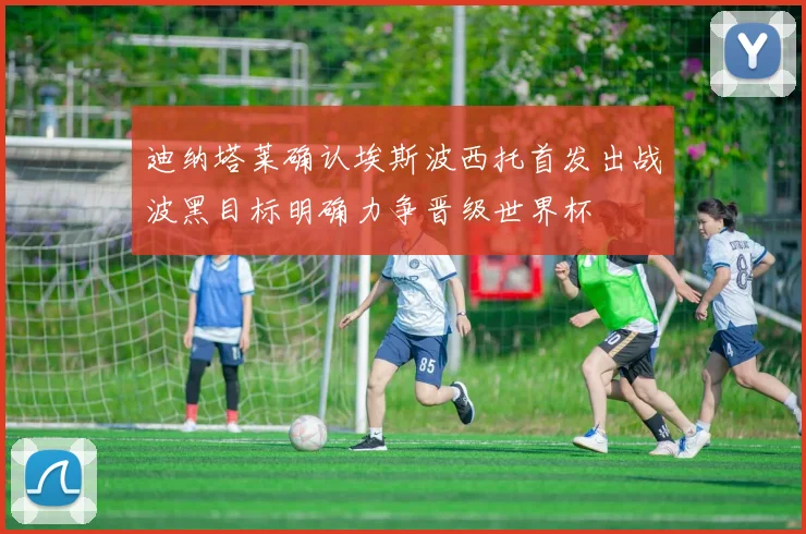 迪纳塔莱确认埃斯波西托首发出战波黑目标明确力争晋级世界杯