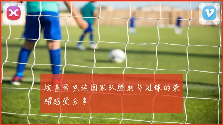 埃基蒂克谈国家队胜利与进球的荣耀感受分享