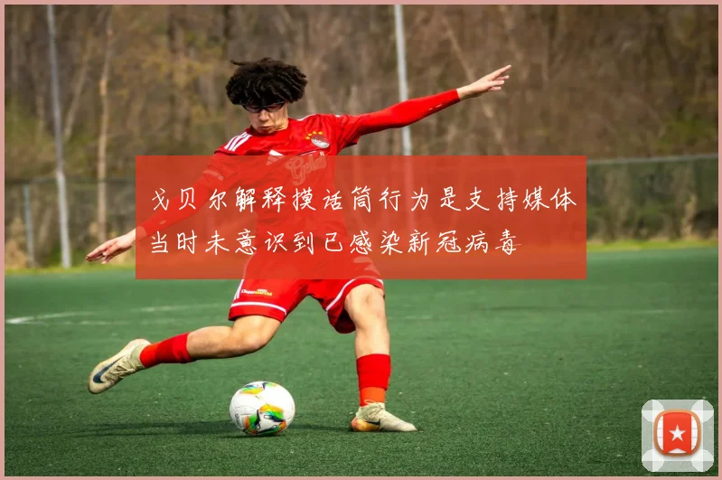戈贝尔解释摸话筒行为是支持媒体当时未意识到已感染新冠病毒