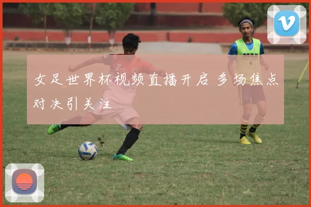 女足世界杯视频直播开启 多场焦点对决引关注
