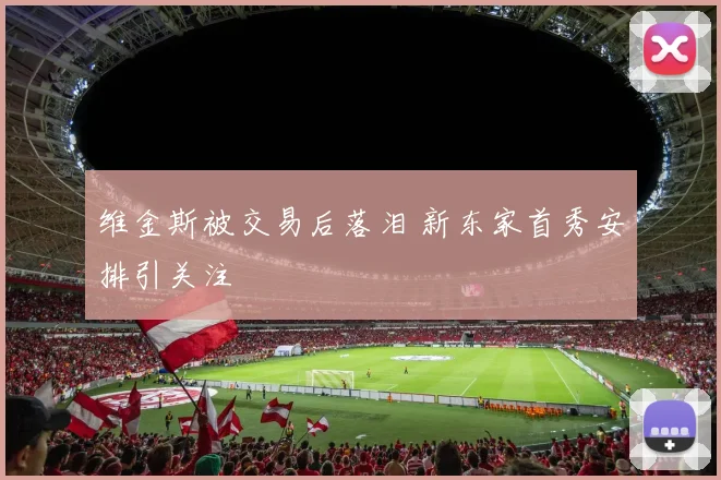 维金斯被交易后落泪 新东家首秀安排引关注