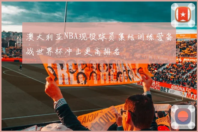 澳大利亚NBA现役球员集结训练营备战世界杯冲击更高排名