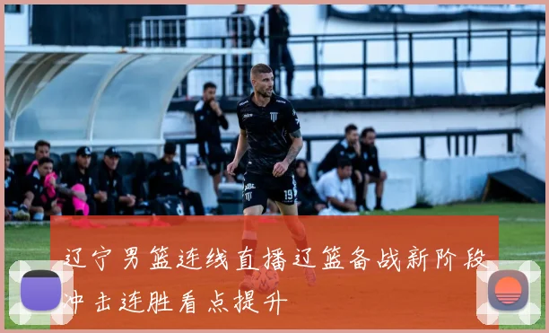 辽宁男篮连线直播辽篮备战新阶段冲击连胜看点提升