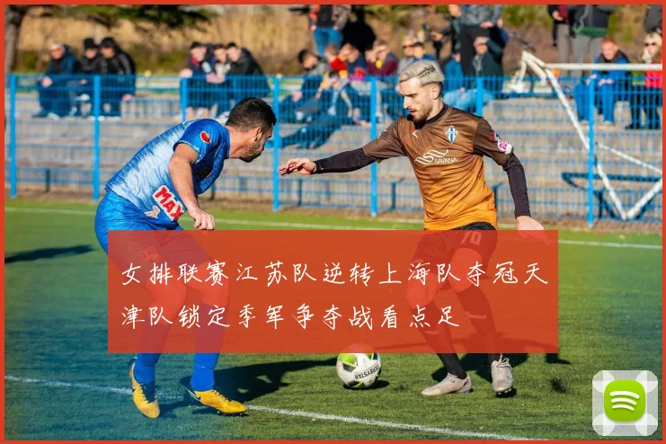 女排联赛江苏队逆转上海队夺冠天津队锁定季军争夺战看点足