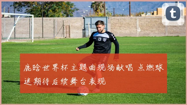 鹿晗世界杯主题曲现场献唱 点燃球迷期待后续舞台表现