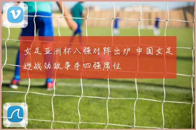 女足亚洲杯八强对阵出炉 中国女足迎战劲敌争夺四强席位