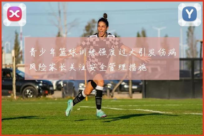 青少年篮球训练强度过大引发伤病风险家长关注安全管理措施