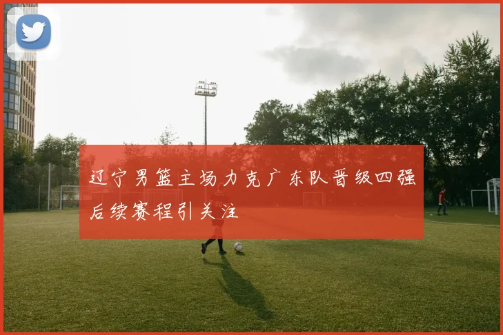 辽宁男篮主场力克广东队晋级四强后续赛程引关注