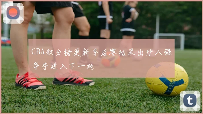 CBA积分榜更新季后赛结果出炉八强争夺进入下一轮