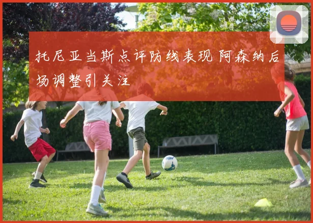托尼亚当斯点评防线表现 阿森纳后场调整引关注