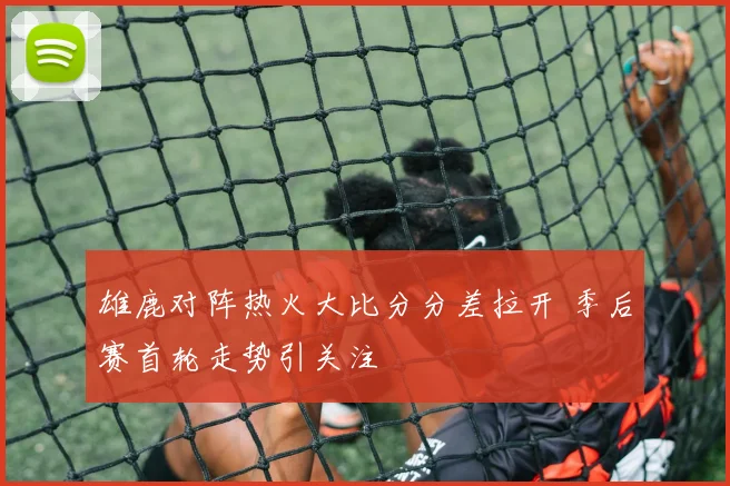 雄鹿对阵热火大比分分差拉开 季后赛首轮走势引关注