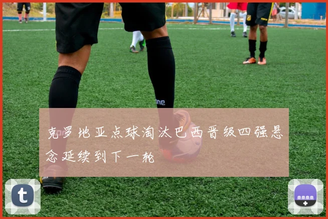 克罗地亚点球淘汰巴西晋级四强悬念延续到下一轮