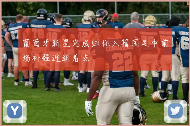 葡萄牙新星完成归化入籍国足中前场补强迎新看点