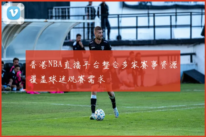 香港NBA直播平台整合多家赛事资源覆盖球迷观赛需求