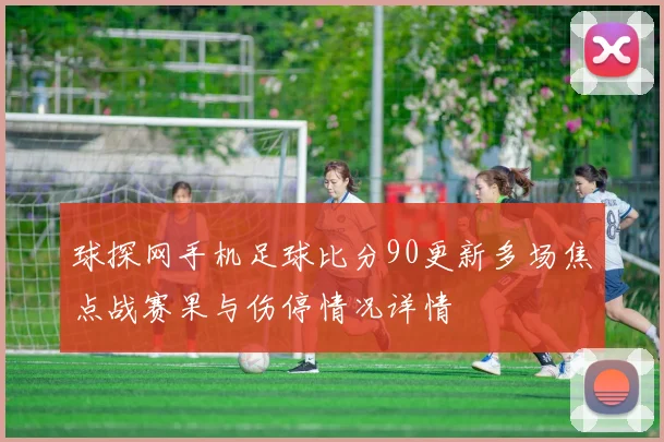 球探网手机足球比分90更新多场焦点战赛果与伤停情况详情