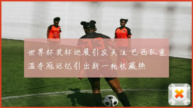 世界杯奖杯巡展引发关注 巴西队重温夺冠记忆引出新一轮收藏热
