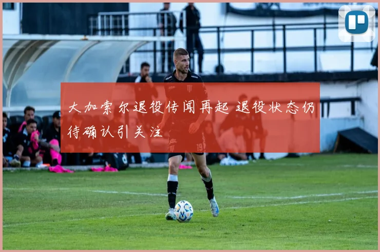 大加索尔退役传闻再起 退役状态仍待确认引关注