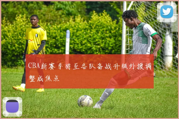 CBA新赛季将至各队备战升级外援调整成焦点