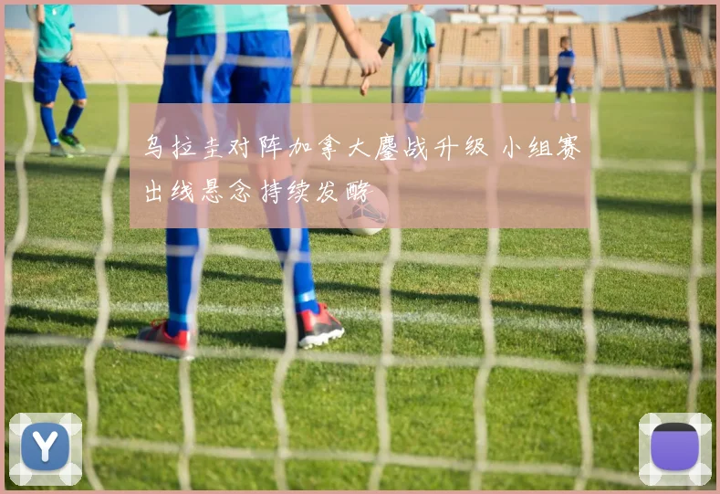 乌拉圭对阵加拿大鏖战升级 小组赛出线悬念持续发酵