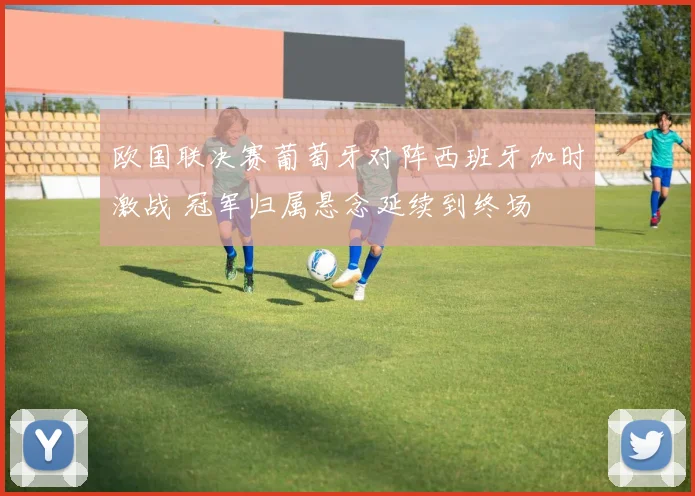 欧国联决赛葡萄牙对阵西班牙加时激战 冠军归属悬念延续到终场