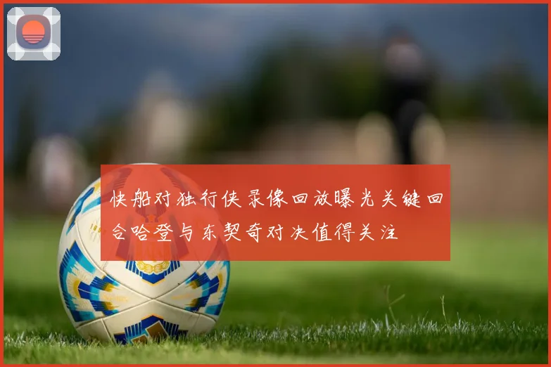 快船对独行侠录像回放曝光关键回合哈登与东契奇对决值得关注