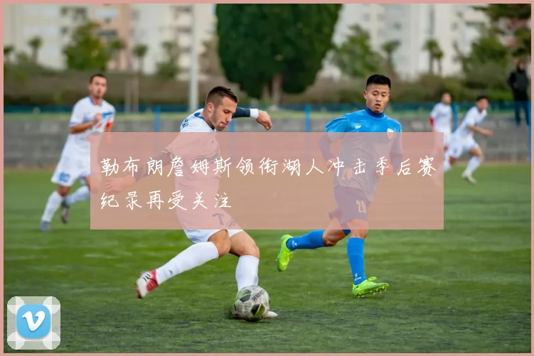 勒布朗詹姆斯领衔湖人冲击季后赛纪录再受关注