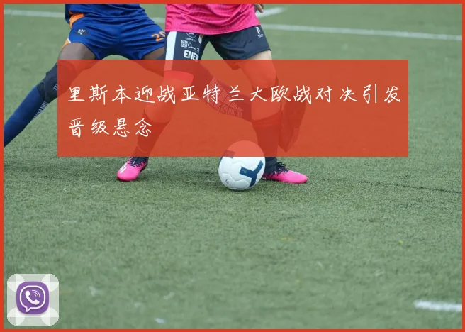 里斯本迎战亚特兰大欧战对决引发晋级悬念