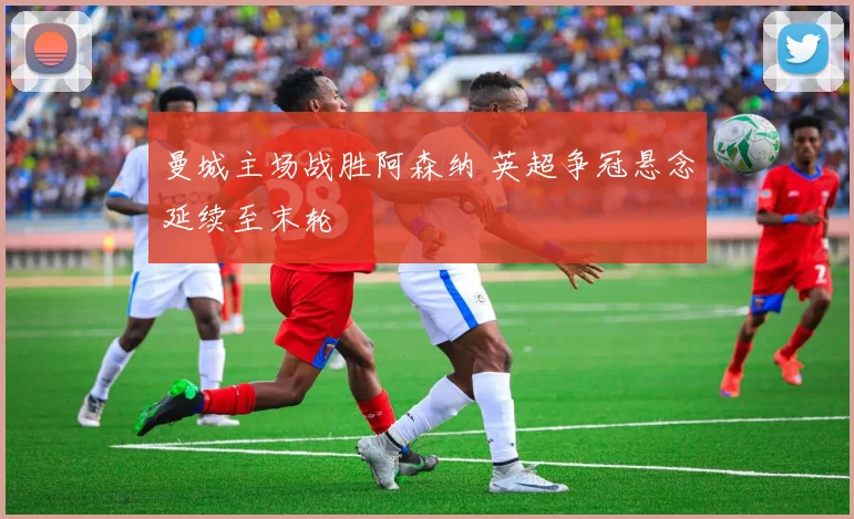 曼城主场战胜阿森纳 英超争冠悬念延续至末轮