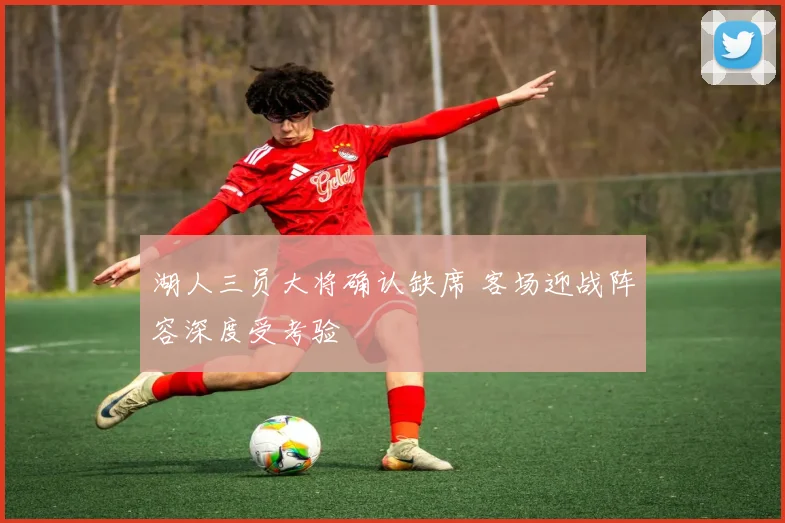 湖人三员大将确认缺席 客场迎战阵容深度受考验