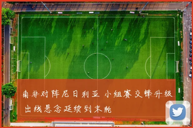 南非对阵尼日利亚 小组赛交锋升级 出线悬念延续到末轮