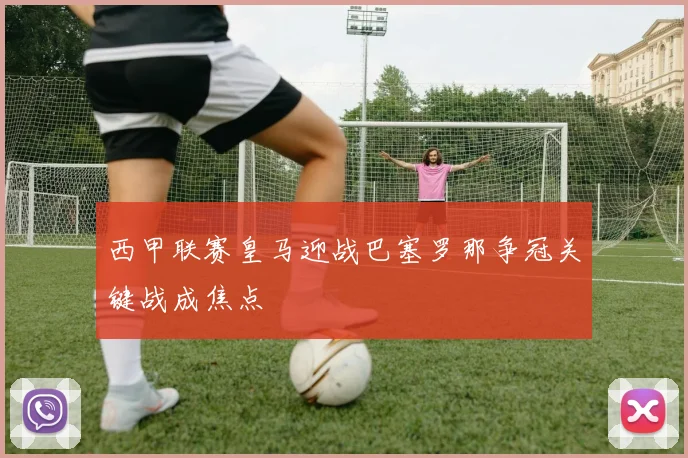 西甲联赛皇马迎战巴塞罗那争冠关键战成焦点