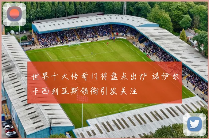 世界十大传奇门将盘点出炉 诺伊尔卡西利亚斯领衔引发关注