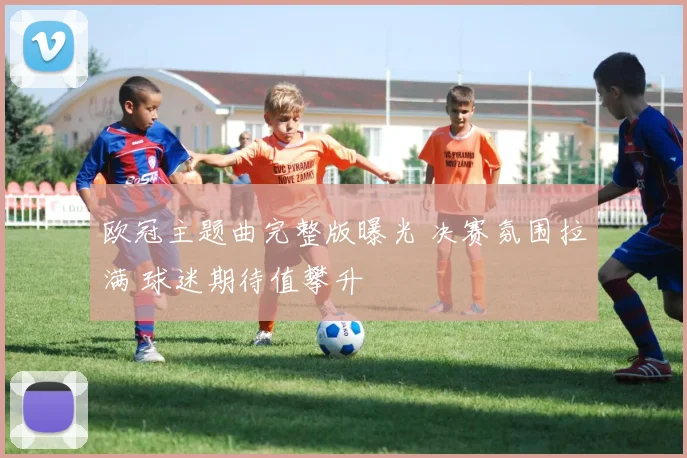 欧冠主题曲完整版曝光 决赛氛围拉满 球迷期待值攀升