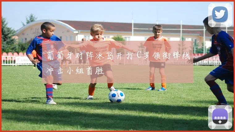 葡萄牙对阵冰岛开打 C罗领衔锋线冲击小组首胜