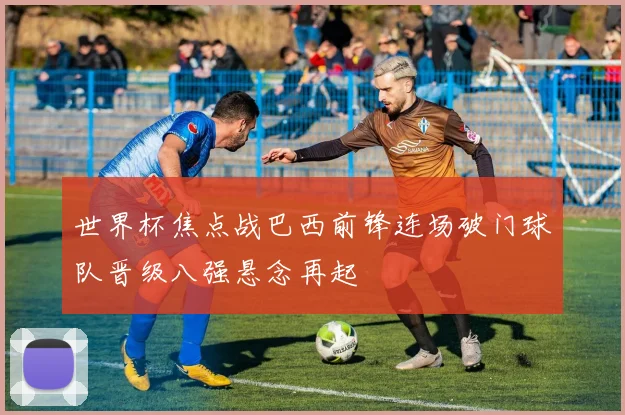 世界杯焦点战巴西前锋连场破门球队晋级八强悬念再起