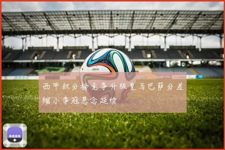 西甲积分榜竞争升级皇马巴萨分差缩小争冠悬念延续