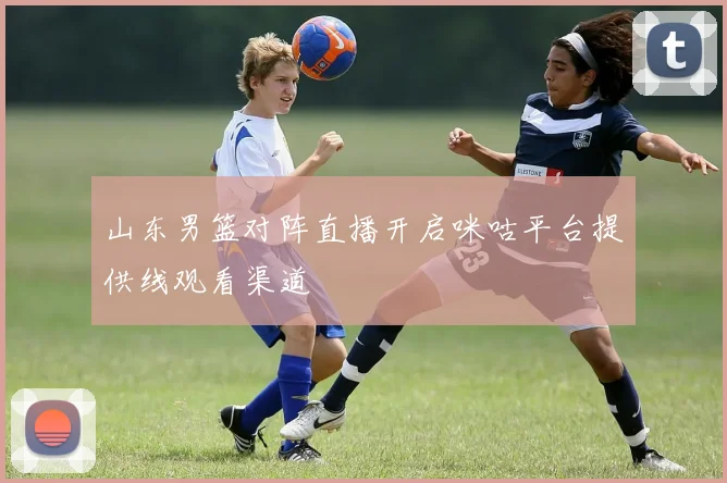 山东男篮对阵直播开启咪咕平台提供线观看渠道