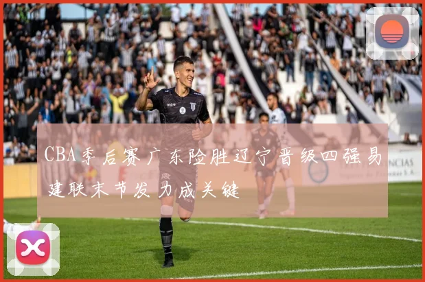 CBA季后赛广东险胜辽宁晋级四强易建联末节发力成关键