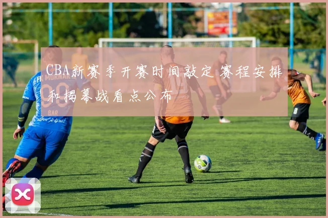 CBA新赛季开赛时间敲定 赛程安排和揭幕战看点公布