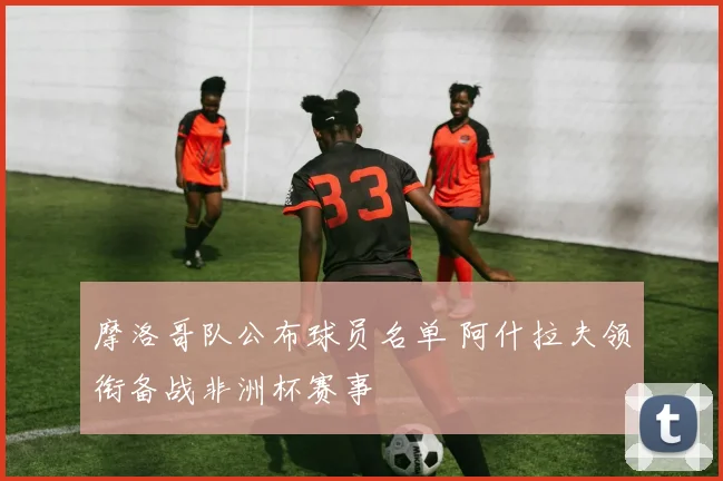 摩洛哥队公布球员名单 阿什拉夫领衔备战非洲杯赛事